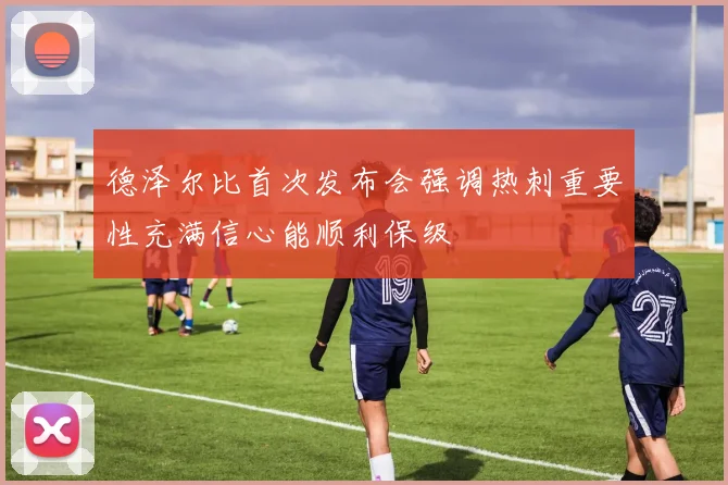 德泽尔比首次发布会强调热刺重要性充满信心能顺利保级