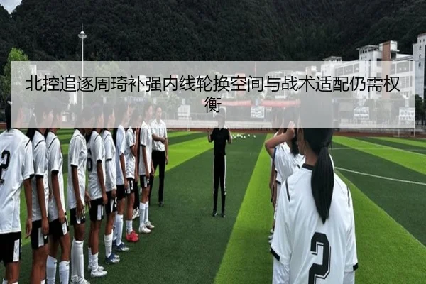 北控追逐周琦补强内线轮换空间与战术适配仍需权衡